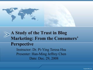 Instructor: Dr. Pi-Ying Teresa Hsu Presenter: Han-Ming Jeffrey Chen Date: Dec. 29, 2008 A Study of the Trust in Blog Marketing: From the Consumers’ Perspective 