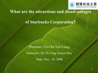 What are the attractions and disadvantages  of Starbucks Corporation? Presenter: Chi-Che Yuri Liang Instructor: Dr. Pi-Ying Teresa Hsu  Date: Nov. 10, 2008 