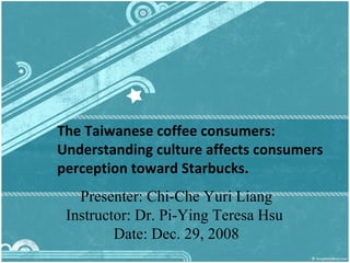 The Taiwanese coffee consumers: Understanding culture affects consumers perception toward Starbucks.  Presenter: Chi-Che Yuri Liang Instructor: Dr. Pi-Ying Teresa Hsu  Date:  Dec .  29 , 2008 