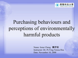 Purchasing behaviours and perceptions of environmentally harmful products Name: Irene Cheng  鄭伊茹 Instructor: Dr. Pi-Ying Teresa Hsu  Date: November 10, 2008 
