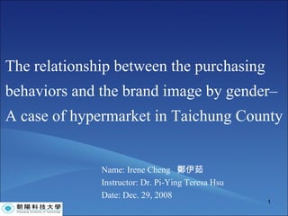 The relationship between the purchasing behaviors and the brand image by gender– A case of hypermarket in Taichung County Name: Irene Cheng  鄭伊茹 Instructor: Dr. Pi-Ying Teresa Hsu  Date: Dec. 29, 2008 
