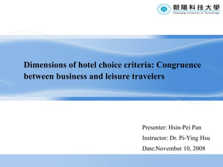 Dimensions of hotel choice criteria: Congruence between business and leisure travelers Presenter: Hsin-Pei Pan Instructor: Dr. Pi-Ying Hsu Date:November 10, 2008 