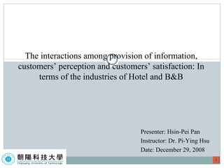 Presenter: Hsin-Pei Pan  Instructor: Dr. Pi-Ying Hsu Date: December 29, 2008 The interactions among provision of information, customers’ perception and customers’ satisfaction: In terms of the industries of Hotel and B&B 1 