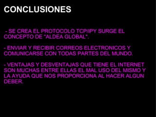 CONCLUSIONES   - SE CREA EL PROTOCOLO TCP/IPY SURGE EL CONCEPTO DE "ALDEA GLOBAL". - ENVIAR Y RECIBIR CORREOS ELECTRONICOS Y COMUNICARSE CON TODAS PARTES DEL MUNDO. - VENTAJAS Y DESVENTAJAS QUE TIENE EL INTERNET SON MUCHAS ENTRE ELLAS EL MAL USO DEL MISMO Y LA AYUDA QUE NOS PROPORCIONA AL HACER ALGUN DEBER. 
