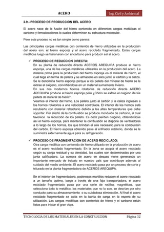 ACERO Ing. Civil y Ambiental
TECNOLOGIA DE LOS MATERIALES EN LA CONSTRUCCION Página 32
2.9.- PROCESO DE PRODUCCION DEL ACERO
El acero nace de la fusión del hierro contenido en diferentes cargas metálicas el
carbono y ferroaleaciones lo cuales determinan su estructura molecular.
Pero este proceso no es tan simple como parece.
Las principales cargas metálicas con contenido de hierro utilizadas en la producción
del acero son: el hierro esponja y el acero reciclado fragmentado. Estas cargas
metálicas luego se fusionaran con el carbono para producir así el acero.
 PROCESO DE REDUCCION DIRECTA:
En su planta de reducción directa ACEROS AREQUIPA produce el hierro
esponja, una de las cargas metálicas utilizadas en la producción del acero. La
materia prima para la producción del hierro esponja es el mineral de hierro, el
cual llega en forma de pellets y se almacena en silos junto al carbón y la caliza.
Se le denomina hierro esponja porque a los pellets del mineral de hierro se le
extrae el oxigeno, convirtiéndose en un material sumamente liviano.
En sus dos modernos hornos rotatorios de reducción directa ACERO
AREQUIPA produce el hierro esponja pero ¿Cómo se extrae el oxigeno de los
pellets de mineral de hiero?
Veamos el interior del horno. Los pellets junto al carbón y la caliza ingresan a
los hornos rotatorios a una velocidad controlada. El interior de los hornos está
recubierto con material refractario debido a las altas temperaturas que debe
soportar. Por efecto de la combustión se produce monóxido de carbono, el cual
favorece la reducción de los pellets. Es decir pierden oxigeno, obteniéndose
así el hierro esponja, para mantener la combustión se dispone de ventiladores
a lo largo de los hornos, los que brindan el aire necesario para la combustión
del carbón. El hierro esponja obtenido pasa al enfriador rotatorio, donde se le
suministra externamente agua para su refrigeración.
 PROCESO DE FRAGMENTACION DE ACERO RECICLADO:
Otra carga metálica con contenido de hierro utilizado en la producción de acero
es el acero reciclado fragmentado. En la zona se acopia el acero reciclado
según su carga residual y su densidad, las cuales son determinadas por una
junta calificadora. La compra de acero en desuso viene generando un
importante mercado de trabajo en nuestro país que contribuye además al
cuidado del medio ambiente. El acero reciclado pasa por un proceso de corte y
triturado en la planta fragmentadora de ACEROS AREQUIPA.
En el interior de fragmentadora, poderosos martillos reducen el acero reciclado
a un tamaño optimo, luego a través de una faja transportadora, el acero
reciclado fragmentado pasa por una serie de rodillos magnéticos, que
selecciona todo lo metálico, los materiales que no lo son, se desvían por otro
conducto para su almacenamiento o su cuidadosa eliminación. Al final el acero
reciclado fragmentado se apila en la bahía de carga en la espera de su
utilización. Las cargas metálicas con contenido de hierro y el carbono están
listas para iniciar el gran viaje.
 