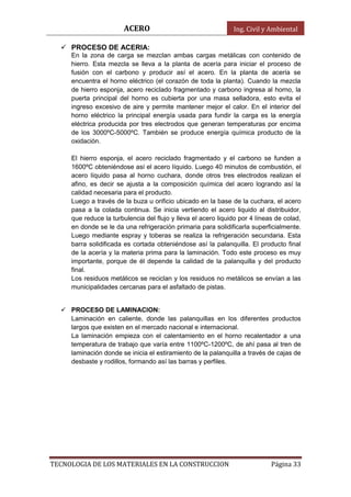ACERO Ing. Civil y Ambiental
TECNOLOGIA DE LOS MATERIALES EN LA CONSTRUCCION Página 33
 PROCESO DE ACERIA:
En la zona de carga se mezclan ambas cargas metálicas con contenido de
hierro. Esta mezcla se lleva a la planta de acería para iniciar el proceso de
fusión con el carbono y producir así el acero. En la planta de acería se
encuentra el horno eléctrico (el corazón de toda la planta). Cuando la mezcla
de hierro esponja, acero reciclado fragmentado y carbono ingresa al horno, la
puerta principal del horno es cubierta por una masa selladora, esto evita el
ingreso excesivo de aire y permite mantener mejor el calor. En el interior del
horno eléctrico la principal energía usada para fundir la carga es la energía
eléctrica producida por tres electrodos que generan temperaturas por encima
de los 3000ºC-5000ºC. También se produce energía química producto de la
oxidación.
El hierro esponja, el acero reciclado fragmentado y el carbono se funden a
1600ºC obteniéndose así el acero líquido. Luego 40 minutos de combustión, el
acero líquido pasa al horno cuchara, donde otros tres electrodos realizan el
afino, es decir se ajusta a la composición química del acero logrando así la
calidad necesaria para el producto.
Luego a través de la buza u orificio ubicado en la base de la cuchara, el acero
pasa a la colada continua. Se inicia vertiendo el acero liquido al distribuidor,
que reduce la turbulencia del flujo y lleva el acero liquido por 4 líneas de colad,
en donde se le da una refrigeración primaria para solidificarla superficialmente.
Luego mediante espray y toberas se realiza la refrigeración secundaria. Esta
barra solidificada es cortada obteniéndose así la palanquilla. El producto final
de la acería y la materia prima para la laminación. Todo este proceso es muy
importante, porque de él depende la calidad de la palanquilla y del producto
final.
Los residuos metálicos se reciclan y los residuos no metálicos se envían a las
municipalidades cercanas para el asfaltado de pistas.
 PROCESO DE LAMINACION:
Laminación en caliente, donde las palanquillas en los diferentes productos
largos que existen en el mercado nacional e internacional.
La laminación empieza con el calentamiento en el horno recalentador a una
temperatura de trabajo que varía entre 1100ºC-1200ºC, de ahí pasa al tren de
laminación donde se inicia el estiramiento de la palanquilla a través de cajas de
desbaste y rodillos, formando así las barras y perfiles.
 