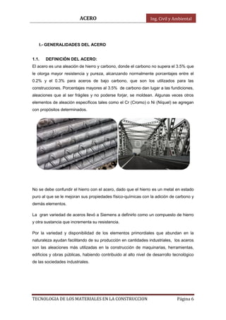ACERO Ing. Civil y Ambiental
TECNOLOGIA DE LOS MATERIALES EN LA CONSTRUCCION Página 6
I.- GENERALIDADES DEL ACERO
1.1. DEFINICIÓN DEL ACERO:
El acero es una aleación de hierro y carbono, donde el carbono no supera el 3.5% que
le otorga mayor resistencia y pureza, alcanzando normalmente porcentajes entre el
0.2% y el 0.3% para aceros de bajo carbono, que son los utilizados para las
construcciones. Porcentajes mayores al 3.5% de carbono dan lugar a las fundiciones,
aleaciones que al ser frágiles y no poderse forjar, se moldean. Algunas veces otros
elementos de aleación específicos tales como el Cr (Cromo) o Ni (Níquel) se agregan
con propósitos determinados.
No se debe confundir el hierro con el acero, dado que el hierro es un metal en estado
puro al que se le mejoran sus propiedades físico-químicas con la adición de carbono y
demás elementos.
La gran variedad de aceros llevó a Siemens a definirlo como un compuesto de hierro
y otra sustancia que incrementa su resistencia.
Por la variedad y disponibilidad de los elementos primordiales que abundan en la
naturaleza ayudan facilitando de su producción en cantidades industriales, los aceros
son las aleaciones más utilizadas en la construcción de maquinarias, herramientas,
edificios y obras públicas, habiendo contribuido al alto nivel de desarrollo tecnológico
de las sociedades industriales.
 