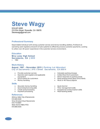 Steve Wagy
916-247-4083
210 Elm Street Roseville, CA 95678
Stevewagy@gmail.com
Professional Summary
Dependable individual with strong customer service and money handling abilities. Proficient at
operating cash registers and point of sale systems to efficiently process customer payments. Looking
to utilize over 28 years’ experience in the customer service environment.
Education
Mira Loma High School
Sacramento, CA | GED
 1982
Work History
August 1987 - November 2015 | Parking Lot Attendant
City of Sacramento | 915 I Street Sacramento, CA 95814
 Provide customer service
 Operate cash register and applicable
equipment
 Issue tickets for customers
 Money handling
 Calculate parking charges
 Collect fees from customers
 Direct motorists to parking areas
 Keep parking areas clean and orderly
 Move or lift heavy objects
Skills
 Accurate money handling
 Good telephone etiquette
 Credit card processing
 Payment processing
 Quick learner
 Time management skills
 Exceptional communication skills
 Multi-tasking ability
References
Anthony Valle/ City of Sacramento
916-869-4628
Vince Smelser/City of Sacramento
916-719-8987
Steve Karren/ Metro PCS
916-969-4545
 