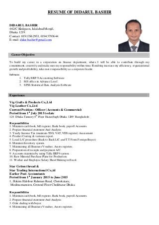 RESUME OF DIDARUL BASHIR
DIDARUL BASHIR
462/C Khilgaon, Jalalabad Monjil,
Dhaka 1219.
Contact: 01913562953, 01943793644
E-mail: didar.bashir@gmail.com
Career Objective
To build my career in a corporation on finance department, where I will be able to contribute through my
commitment, creativity and make sure my responsibility within time. Resulting increase my efficiency, organizational
growth and profitability, take more responsibility as a corporate leader.
Software:
1. Tally ERP.9 Accounting Software
2. MS office in Advance Level
3. SPSS Statistical Data Analysis Software
Experience
Vig Crafts & Products Co,.Ltd
Vig Leather Co,.Ltd
Current Position : Officer (Accounts & Commercial)
Period from 1st
July 2015 to date
124 Dhaka Tannery 4th
Floor Hazaribagh Dhaka 1209 Bangladesh
Responsibilities
1. Maintain cash book, bill register, Bank book, payroll Accounts.
2. Prepare financial statement And Analysis
3. Yearly Income Tax (maintain TDS, VAT,VDS register) Assessment
4. Product Costing & variance report.
5. Local L/C procedure (Back to Back L/C and T.T From Foreign Buyer)
6. Maintain Inventory system.
7. Maintaining all Business Voucher, Assets registers.
8. Preparation of receipts and payment A/C.
9. Accounts maintain by using Tally.ERP9 system.
10. Raw Material Purchase Plane for Production.
11. Worker and Employee Salary Sheet Making in Excel.
Star Cotton thread &
Star Trading International Co,.td
Earlier Post: Accountants
Period from 1st
January 2015 to June 2015
1, Hakim Habibur Rahman Road, Chotokatara,
Medina mansion, Ground Floor Chokbazar Dhaka
Responsibilities
1. Maintain cash book, bill register, Bank book, payroll Accounts.
2. Prepare financial statement And Analysis
3. Oder dealing with buyer. .
4. Maintaining all Business Voucher, Assets registers.
 