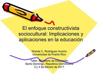 El enfoque constructivista sociocultural: Implicaciones y aplicaciones en la educación Wanda C. Rodríguez Arocho Universidad de Puerto Rico Taller- Ministerio de Educación Santo Domingo, República Dominicana 3 y 4 de febrero de 2011 