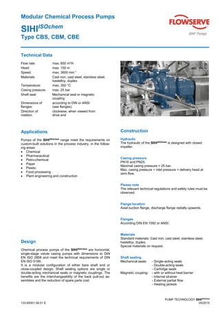 Modular Chemical Process Pumps
SIHIISOchem
Type CBS, CBM, CBE
PUMP TECHNOLOGY SIHIISOchem
133.65001.56.01 E 05/2015
Technical Data
Flow rate: max. 650 m³/h
Head: max. 150 m
Speed: max. 3600 min-1
Materials: Cast iron, cast steel, stainless steel,
hastelloy, duplex
Temperature: max. 350 °C
Casing pressure: max. 25 bar
Shaft seal: Mechanical seal or magnetic
coupling
Dimensions of according to DIN or ANSI
flanges: (see flanges)
Direction of: clockwise, when viewed from
rotation drive end
Applications
Pumps of the SIHIISOchem
range meet the requirements on
custom-built solutions in the process industry, in the follow-
ing areas:
 Chemical
 Pharmaceutical
 Petro-chemical
 Paper
 Plastic
 Food processing
 Plant engineering and construction
Design
Chemical process pumps of the SIHIISOchem
are horizontal,
single-stage volute casing pumps with dimensions to DIN
EN ISO 2858 and meet the technical requirements of DIN
EN ISO 5199.
It is a modular configuration of either bare shaft end or
close-coupled design. Shaft sealing options are single or
double-acting mechanical seals or magnetic couplings. The
benefits are the interchangeability of the back pull-out as-
semblies and the reduction of spare parts cost.
Construction
Hydraulic
The hydraulic of the SIHIISOchem
is designed with closed
impeller.
Casing pressure
PN16 and PN25.
Maximal casing pressure = 25 bar.
Max. casing pressure = inlet pressure + delivery head at
zero flow.
Please note
The relevant technical regulations and safety rules must be
observed.
Flange location
Axial suction flange, discharge flange radially upwards.
Flanges
According DIN EN 1092 or ANSI.
Materials
Standard materials: Cast iron, cast steel, stainless steel,
hastelloy, duplex.
Special materials on request.
Shaft sealing
Mechanical seals: - Single-acting seals
- Double-acting seals
- Cartridge seals
Magnetic coupling: - with or without heat barrier
- Internal strainer
- External partial flow
- Heating jackets
 