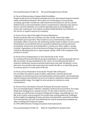 Personal Orientation Profile 7.0 Personal Strengths/Career Needs
In Terms of Enterprising vs Support Role Possibilities
People would see you as being occasionally assertive, determined and goal oriented
within well defined situations. More often, you would appear to be generally
accepting, agreeable, considerate, mild mannered and cautious in any less clearly
defined work or personal situation. Given a requirement or objective and a plan of
how to reach the objective, you could be depended upon to work diligently to
achieve the stated goals. Your talents would probably find their best utilization in
the service or support aspects of a company.
In Terms of Your Style & Strength of Various Motivations
People would describe you as being very calm, steady, unhurried, stable,
dependable and cooperative. They would see you as motivated by a deep and
essentially selfless concern for the well-being and the needs of others. In your career
development, you would find that your greatest satisfactions and best personal
productivity would come from being able to commit your effort, within a 'people
oriented' organization, to the achievement of longer term goals which are clearly
related to alleviating distress or improving the quality of life of the recipients of the
product or service.
In Terms of Your Independence vs Your Need to Be in the 'Team'
You would work best and with the greatest satisfaction in a group of people who are
like you in their strong commitment to the 'team'. You would enjoy the kind of
technical, intellectual and personal interactions that come with working in a close-
knit team. You would accept supervision but would also like to co-direct the group
on some projects or in some parts of the job.
In Terms of Your Orientation Towards the 'People' Side of Business
You would be described as quite sociable, enthusiastic, cheerful, genial and
outgoing. You would enjoy personal relationships and interactions, and would make
a good company representative in terms of customer satisfaction and personal and
company public image. You might be very sensitive to rejection in some
circumstances.
In Terms of Your Orientation Towards Technical & Practical Concerns
You are extremely logical, reflective, analytical, factual and very practical. You enjoy
things that challenge your capacity to learn. For the sake of interest as well as
necessity, you will become an expert in things that intrigue and challenge you. You
like to be creative and conceptual. You would enjoy solving intellectual challenges
by thoroughly investigating the facts and data associated with a particular problem.
Your introspective and self-controlled behavior may be interpreted sometimes by
others as being aloof and preoccupied.
© 1993-2009 Selection Testing Consultants International Ltd.
Personal Orientation Profile 7.0 What To Seek/What To Avoid In Jobs
 