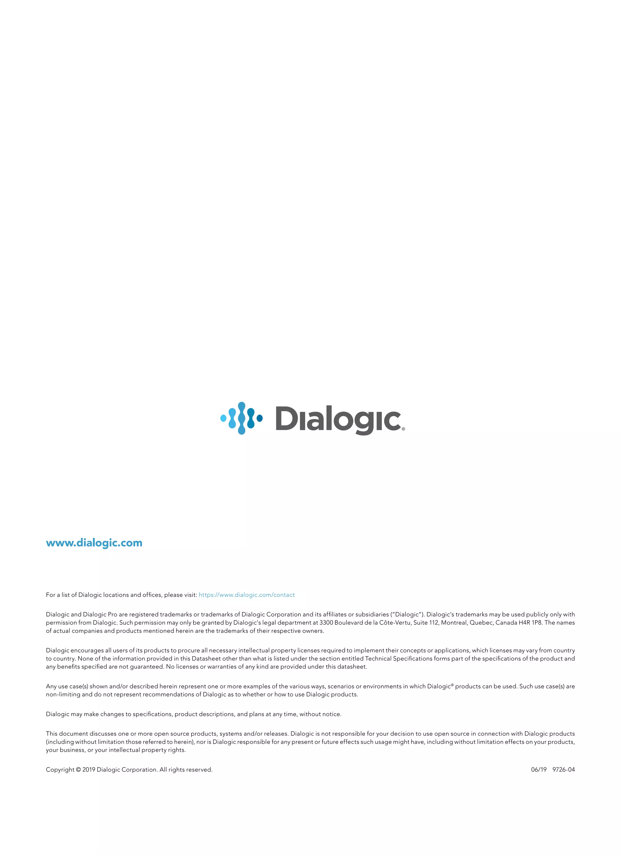 www.dialogic.com
For a list of Dialogic locations and offices, please visit: https://www.dialogic.com/contact
Dialogic and Dialogic Pro are registered trademarks or trademarks of Dialogic Corporation and its affiliates or subsidiaries (“Dialogic”). Dialogic’s trademarks may be used publicly only with
permission from Dialogic. Such permission may only be granted by Dialogic’s legal department at 3300 Boulevard de la Côte-Vertu, Suite 112, Montreal, Quebec, Canada H4R 1P8. The names
of actual companies and products mentioned herein are the trademarks of their respective owners.
Dialogic encourages all users of its products to procure all necessary intellectual property licenses required to implement their concepts or applications, which licenses may vary from country
to country. None of the information provided in this Datasheet other than what is listed under the section entitled Technical Specifications forms part of the specifications of the product and
any benefits specified are not guaranteed. No licenses or warranties of any kind are provided under this datasheet.
Any use case(s) shown and/or described herein represent one or more examples of the various ways, scenarios or environments in which Dialogic®
products can be used. Such use case(s) are
non-limiting and do not represent recommendations of Dialogic as to whether or how to use Dialogic products.
Dialogic may make changes to specifications, product descriptions, and plans at any time, without notice.
This document discusses one or more open source products, systems and/or releases. Dialogic is not responsible for your decision to use open source in connection with Dialogic products
(including without limitation those referred to herein), nor is Dialogic responsible for any present or future effects such usage might have, including without limitation effects on your products,
your business, or your intellectual property rights.
Copyright © 2019 Dialogic Corporation. All rights reserved.	 06/19  9726-04
 