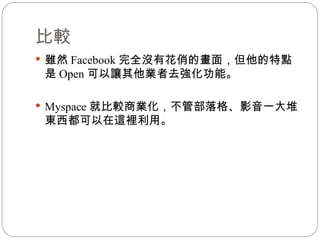 比較 雖然 Facebook 完全沒有花俏的畫面，但他的特點是 Open 可以讓其他業者去強化功能。 Myspace 就比較商業化，不管部落格、影音一大堆東西都可以在這裡利用。 