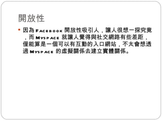 開放性 因為 Facebook 開放性吸引人，讓人很想一探究竟，而 Myspace 就讓人覺得與社交網路有些差距，僅能算是一個可以有互動的入口網站，不太會想透過 Myspace 的虛擬關係去建立實體關係。 