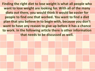 Finding the right diet to lose weight is what all people who
 want to lose weight are looking for. With all of the many
  diets out there, you would think it would be easier for
  people to find one that worked. You want to find a diet
 plan that you believe in to begin with, because you don't
 want to have any reason to give up before it has a chance
to work. In the following article there is other information
            that needs to be discussed as well.
 