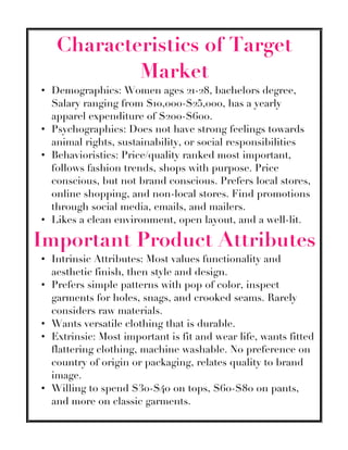 Characteristics of Target
Market
• Demographics: Women ages 21-28, bachelors degree,
Salary ranging from $10,000-$25,000, has a yearly
apparel expenditure of $200-$600.
• Psychographics: Does not have strong feelings towards
animal rights, sustainability, or social responsibilities
• Behavioristics: Price/quality ranked most important,
follows fashion trends, shops with purpose. Price
conscious, but not brand conscious. Prefers local stores,
online shopping, and non-local stores. Find promotions
through social media, emails, and mailers.
• Likes a clean environment, open layout, and a well-lit.
Important Product Attributes
• Intrinsic Attributes: Most values functionality and
aesthetic finish, then style and design.
• Prefers simple patterns with pop of color, inspect
garments for holes, snags, and crooked seams. Rarely
considers raw materials.
• Wants versatile clothing that is durable.
• Extrinsic: Most important is fit and wear life, wants fitted
flattering clothing, machine washable. No preference on
country of origin or packaging, relates quality to brand
image.
• Willing to spend $30-$40 on tops, $60-$80 on pants,
and more on classic garments.
 
