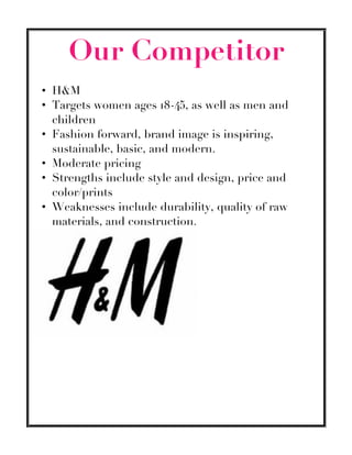 Our Competitor
• H&M
• Targets women ages 18-45, as well as men and
children
• Fashion forward, brand image is inspiring,
sustainable, basic, and modern.
• Moderate pricing
• Strengths include style and design, price and
color/prints
• Weaknesses include durability, quality of raw
materials, and construction.
 