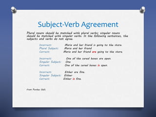 Subject-Verb Agreement
Plural nouns should be matched with plural verbs; singular nouns
should be matched with singular verbs. In the following sentences, the
subjects and verbs do not agree.
Incorrect: Maria and her friend is going to the store.
Plural Subject: Maria and her friend
Correct: Maria and her friend are going to the store.
Incorrect: One of the cereal boxes are open.
Singular Subject: One
Correct: One of the cereal boxes is open.
Incorrect: Either are fine.
Singular Subject: Either
Correct: Either is fine.
From Purdue OWL
 