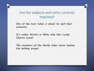 Are the subjects and verbs correctly
matched?
One of the test tubes is about to spill their
contents.
It’s either Kristin or Blake who likes Lucky
Charms cereal.
The members of the family takes turns leading
the holiday prayer.
 