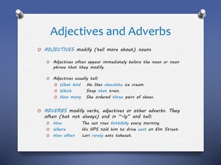 Adjectives and Adverbs
O ADJECTIVES modify (tell more about) nouns
O Adjectives often appear immediately before the noun or noun
phrase that they modify.
O Adjectives usually tell:
O What kind He likes chocolate ice cream.
O Which Stop that train.
O How many She ordered three pairs of shoes.
O ADVERBS modify verbs, adjectives or other adverbs. They
often (but not always) end in “-ly” and tell:
O How The sun rises faithfully every morning.
O Where His GPS told him to drive east on Elm Street.
O How often Lori rarely eats takeout.
 