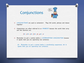 Conjunctions
O CONJUNCTIONS are used as connectors. They link words, phrases and clauses
together.
O Conjunctions are often referred to as FANBOYS because the words that carry
out this function are:
for, and, not, but, or, yet, so
O Remember to put a comma before a COORDINATING CONJUNCTION because
it signals that you are separating two sentences
Ex. Remember to put a comma before a coordinating conjunction, for it
signals that you are separating two sentences.
 
