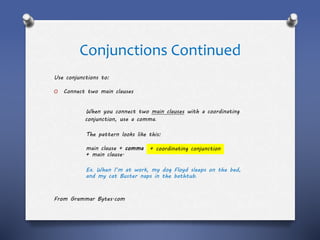 Conjunctions Continued
Use conjunctions to:
O Connect two main clauses
When you connect two main clauses with a coordinating
conjunction, use a comma.
The pattern looks like this:
main clause + comma
+ main clause.
Ex. When I’m at work, my dog Floyd sleeps on the bed,
and my cat Buster naps in the bathtub.
From Grammar Bytes.com
+ coordinating conjunction
 