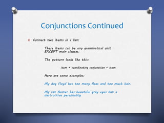 Conjunctions Continued
O Connect two items in a list:
These items can be any grammatical unit
EXCEPT main clauses.
The pattern looks like this:
item + coordinating conjunction + item
Here are some examples:
My dog Floyd has too many fleas and too much hair.
My cat Buster has beautiful gray eyes but a
destructive personality.
 