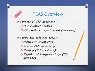 TEAS Overview
O Consists of 170 questions
O 150 questions scored
O 20 questions experimental (unscored)
O Covers the following topics:
O Math (34 questions)
O Science (54 questions)
O Reading (48 questions)
O English and Language Usage (34
questions)
 