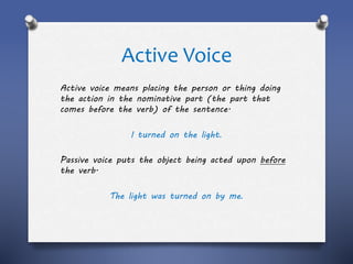Active Voice
Active voice means placing the person or thing doing
the action in the nominative part (the part that
comes before the verb) of the sentence.
I turned on the light.
Passive voice puts the object being acted upon before
the verb.
The light was turned on by me.
 