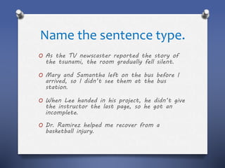 Name the sentence type.
O As the TV newscaster reported the story of
the tsunami, the room gradually fell silent.
O Mary and Samantha left on the bus before I
arrived, so I didn’t see them at the bus
station.
O When Lee handed in his project, he didn’t give
the instructor the last page, so he got an
incomplete.
O Dr. Ramirez helped me recover from a
basketball injury.
 