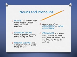 Nouns and Pronouns
O NOUNS are words that
name people, places,
ideas, qualities,
measures
O COMMON NOUNS
name a general person,
place, thing or idea
O PROPER NOUNS name
a specific person, place,
thing or idea
O Nouns are either
COUNTABLE or NON-
COUNTABLE
O PRONOUNS are words
that rename or take
the place of nouns, e.g.
he, she, it, they, us
and we
 