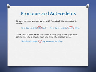Pronouns and Antecedents
Be sure that the pronoun agrees with (matches) the antecedent in
number.
The dog chased its tail. The dogs chased their tails.
Treat COLLECTIVE nouns that name a group (e.g. team, jury, class,
committee) like a singular noun and make the pronoun agree.
The family takes its big vacation in July.
 