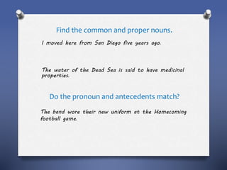 Find the common and proper nouns.
I moved here from San Diego five years ago.
The water of the Dead Sea is said to have medicinal
properties.
Do the pronoun and antecedents match?
The band wore their new uniform at the Homecoming
football game.
 