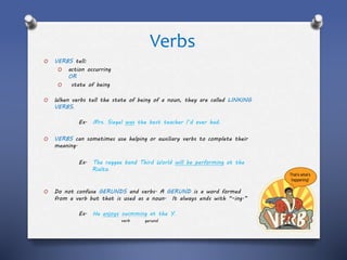 Verbs
O VERBS tell:
O action occurring
OR
O state of being
O When verbs tell the state of being of a noun, they are called LINKING
VERBS.
Ex. Mrs. Siegel was the best teacher I’d ever had.
O VERBS can sometimes use helping or auxiliary verbs to complete their
meaning.
Ex. The reggae band Third World will be performing at the
Rialto.
O Do not confuse GERUNDS and verbs. A GERUND is a word formed
from a verb but that is used as a noun. It always ends with “-ing.”
Ex. He enjoys swimming at the Y.
verb gerund
That’s what’s
happening!
 