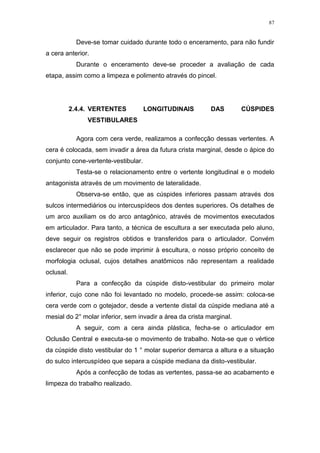 87
Deve-se tomar cuidado durante todo o enceramento, para não fundir
a cera anterior.
Durante o enceramento deve-se proceder a avaliação de cada
etapa, assim como a limpeza e polimento através do pincel.
2.4.4. VERTENTES LONGITUDINAIS DAS CÚSPIDES
VESTIBULARES
Agora com cera verde, realizamos a confecção dessas vertentes. A
cera é colocada, sem invadir a área da futura crista marginal, desde o ápice do
conjunto cone-vertente-vestibular.
Testa-se o relacionamento entre o vertente longitudinal e o modelo
antagonista através de um movimento de lateralidade.
Observa-se então, que as cúspides inferiores passam através dos
sulcos intermediários ou intercuspídeos dos dentes superiores. Os detalhes de
um arco auxiliam os do arco antagônico, através de movimentos executados
em articulador. Para tanto, a técnica de escultura a ser executada pelo aluno,
deve seguir os registros obtidos e transferidos para o articulador. Convém
esclarecer que não se pode imprimir à escultura, o nosso próprio conceito de
morfologia oclusal, cujos detalhes anatômicos não representam a realidade
oclusal.
Para a confecção da cúspide disto-vestibular do primeiro molar
inferior, cujo cone não foi levantado no modelo, procede-se assim: coloca-se
cera verde com o gotejador, desde a vertente distal da cúspide mediana até a
mesial do 2° molar inferior, sem invadir a área da crista marginal.
A seguir, com a cera ainda plástica, fecha-se o articulador em
Oclusão Central e executa-se o movimento de trabalho. Nota-se que o vértice
da cúspide disto vestibular do 1 ° molar superior demarca a altura e a situação
do sulco intercuspídeo que separa a cúspide mediana da disto-vestibular.
Após a confecção de todas as vertentes, passa-se ao acabamento e
limpeza do trabalho realizado.
 