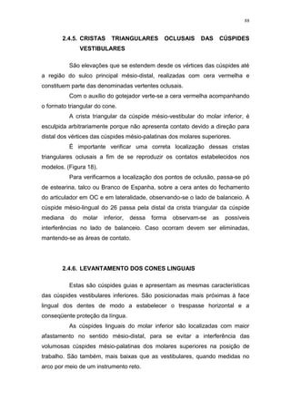 88
2.4.5. CRISTAS TRIANGULARES OCLUSAIS DAS CÚSPIDES
VESTIBULARES
São elevações que se estendem desde os vértices das cúspides até
a região do sulco principal mésio-distal, realizadas com cera vermelha e
constituem parte das denominadas vertentes oclusais.
Com o auxílio do gotejador verte-se a cera vermelha acompanhando
o formato triangular do cone.
A crista triangular da cúspide mésio-vestibular do molar inferior, é
esculpida arbitrariamente porque não apresenta contato devido a direção para
distal dos vértices das cúspides mésio-palatinas dos molares superiores.
É importante verificar uma correta localização dessas cristas
triangulares oclusais a fim de se reproduzir os contatos estabelecidos nos
modelos. (Figura 18).
Para verificarmos a localização dos pontos de oclusão, passa-se pó
de estearina, talco ou Branco de Espanha, sobre a cera antes do fechamento
do articulador em OC e em lateralidade, observando-se o lado de balanceio. A
cúspide mésio-lingual do 26 passa pela distal da crista triangular da cúspide
mediana do molar inferior, dessa forma observam-se as possíveis
interferências no lado de balanceio. Caso ocorram devem ser eliminadas,
mantendo-se as áreas de contato.
2.4.6. LEVANTAMENTO DOS CONES LINGUAIS
Estas são cúspides guias e apresentam as mesmas características
das cúspides vestibulares inferiores. São posicionadas mais próximas à face
lingual dos dentes de modo a estabelecer o trespasse horizontal e a
conseqüente proteção da língua.
As cúspides linguais do molar inferior são localizadas com maior
afastamento no sentido mésio-distal, para se evitar a interferência das
volumosas cúspides mésio-palatinas dos molares superiores na posição de
trabalho. São também, mais baixas que as vestibulares, quando medidas no
arco por meio de um instrumento reto.
 