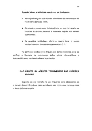 89
Características anatômicas que devem ser lembradas:
 As cúspides linguais dos molares apresentam-se menores que as
vestibulares cerca de 1 mm.
 Simulando um movimento de lateralidade, no lado de trabalho as
cúspides superiores palatinas e inferiores linguais não devem
fazer contato.
 As cúspides vestibulares inferiores devem tocar o centro
vestíbulo-palatino dos dentes superiores em O. C.
Na confecção destes cones linguais dos dentes inferiores, deve-se
verificar a liberdade de movimentos pelos sulcos intercuspídeos e
intermediários nos movimentos lateral e protrusivo.
2.4.7. CRISTAS OU ARESTAS TRANSVERSAIS DAS CÚSPIDES
LINGUAIS
Deposita-se cera vermelha no lado lingual do cone, obedecendo-se
o formato de um triângulo de base semelhante a do cone e que converge para
o ápice de futura cúspide.
 