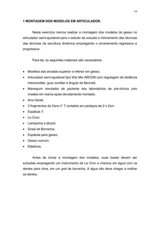 64
1 MONTAGEM DOS MODELOS EM ARTICULADOR.
Neste exercício iremos realizar a montagem dos modelos de gesso no
articulador semi-ajustável para o estudo da oclusão e treinamento das técnicas
das técnicas de escultura dinâmica empregando o enceramento regressivo e
progressivo.
Para tal, os seguintes materiais são necessários:
 Modelos das arcadas superior e inferior em gesso;
 Articulador semi-ajustável tipo Wip Mix ARCON com regulagem da distância
intercondilar, guia condilar e ângulo de Bennett;
 Manequim simulador de paciente dos laboratórios de pré-clínica com
modelo em resina epóxi devidamente montado;
 Arco facial;
 3 fragmentos de Cera n° 7 cortados em pedaços de 2 x 2cm,
 Espátula 7;
 Le Cron;
 Lamparina a álcool;
 Graal de Borracha;
 Espátula para gesso;
 Gesso comum;
 Elásticos;
Antes de iniciar a montagem dos modelos, suas bases devem ser
sulcadas empregando um instrumento de Le Cron e imersos em água com os
dentes para cima, em um gral de borracha. A água não deve chegar a molhar
os dentes.
 