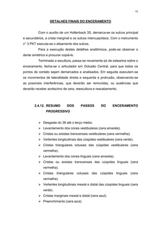 92
DETALHES FINAIS DO ENCERAMENTO
Com o auxílio de um Hollenback 3S, demarca-se os sulcos principal
e secundários, a crista marginal e os sulcos intercuspídeos. Com o instrumento
n° 3 PKT executa-se o alisamento dos sulcos.
Para a execução destes detalhes anatômicos, pode-se observar o
dente simétrico e procurar copiá-lo.
Terminada a escultura, passa-se novamente pó de estearina sobre o
enceramento, fecha-se o articulador em Oclusão Central, para que todos os
pontos de contato sejam demarcados e analisados. Em seguida executam-se
os movimentos de lateralidade direita e esquerda e protrusão, observando-se
as possíveis interferências, que deverão ser removidas, ou ausências que
deverão receber acréscimo de cera, reescultura e reacabamento.
2.4.12. RESUMO DOS PASSOS DO ENCERAMENTO
PROGRESSIVO
 Desgaste do 36 até o terço médio.
 Levantamento dos cones vestibulares (cera amarela).
 Cristas ou arestas transversais vestibulares (cera vermelha).
 Vertentes longitudinais das cúspides vestibulares (cera verde).
 Cristas triangulares oclusais das cúspides vestibulares (cera
vermelha).
 Levantamento dos cones linguais (cera amarela).
 Cristas ou arestas transversais das cúspides linguais (cera
vermelha).
 Cristas triangulares oclusais das cúspides linguais (cera
vermelha).
 Vertentes longitudinais mesial e distal das cúspides linguais (cera
verde).
 Cristas marginais mesial e distal (cera azul).
 Preenchimento (cera azul).
 
