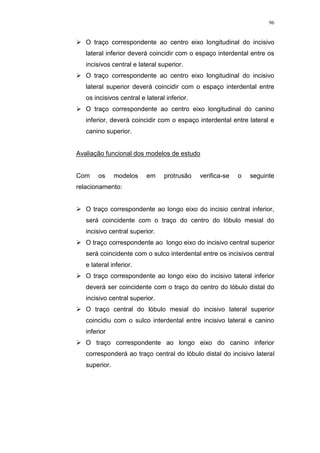 96
 O traço correspondente ao centro eixo longitudinal do incisivo
lateral inferior deverá coincidir com o espaço interdental entre os
incisivos central e lateral superior.
 O traço correspondente ao centro eixo longitudinal do incisivo
lateral superior deverá coincidir com o espaço interdental entre
os incisivos central e lateral inferior.
 O traço correspondente ao centro eixo longitudinal do canino
inferior, deverá coincidir com o espaço interdental entre lateral e
canino superior.
Avaliação funcional dos modelos de estudo
Com os modelos em protrusão verifica-se o seguinte
relacionamento:
 O traço correspondente ao longo eixo do incisio central inferior,
será coincidente com o traço do centro do lóbulo mesial do
incisivo central superior.
 O traço correspondente ao longo eixo do incisivo central superior
será coincidente com o sulco interdental entre os incisivos central
e lateral inferior.
 O traço correspondente ao longo eixo do incisivo lateral inferior
deverá ser coincidente com o traço do centro do lóbulo distal do
incisivo central superior.
 O traço central do lóbulo mesial do incisivo lateral superior
coincidiu com o sulco interdental entre incisivo lateral e canino
inferior
 O traço correspondente ao longo eixo do canino inferior
corresponderá ao traço central do lóbulo distal do incisivo lateral
superior.
 