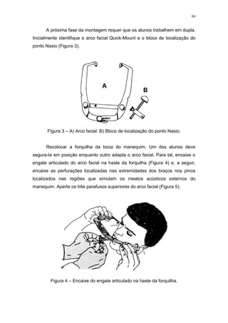 66
A próxima fase da montagem requer que os alunos trabalhem em dupla.
Inicialmente identifique o arco facial Quick-Mount e o bloco de localização do
ponto Nasio (Figura 3).
Figura 3 – A) Arco facial. B) Bloco de localização do ponto Nasio.
Recolocar a forquilha da boca do manequim. Um dos alunos deve
segura-la em posição enquanto outro adapta o arco facial. Para tal, encaixe o
engate articulado do arco facial na haste da forquilha (Figura 4) e, a seguir,
encaixe as perfurações localizadas nas extremidades dos braços nos pinos
localizados nas regiões que simulam os meatos acústicos externos do
manequim. Aperte os três parafusos superiores do arco facial (Figura 5).
Figura 4 – Encaixe do engate articulado na haste da forquilha.
 
