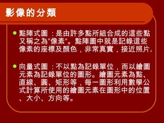 影像的分類   點陣式圖  : 是由許多點所組合成的這些點又稱之為”像素”。點陣圖中就是記錄這些像素的座標及顏色，非常真實，接近照片。  向量式圖  : 不以點為記錄單位，而以繪圖元素為記錄單位的圖形。繪圖元素為點、直線、圓、矩形等，每一圖形利用數學公式計算所使用的繪圖元素在圖形中的位置、大小、方向等。  