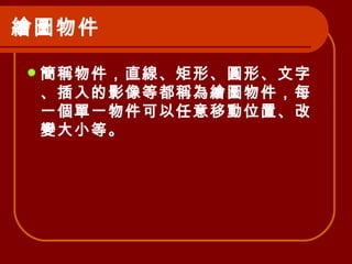 繪圖物件   簡稱物件，直線、矩形、圓形、文字、插入的影像等都稱為繪圖物件，每一個單一物件可以任意移動位置、改變大小等。   