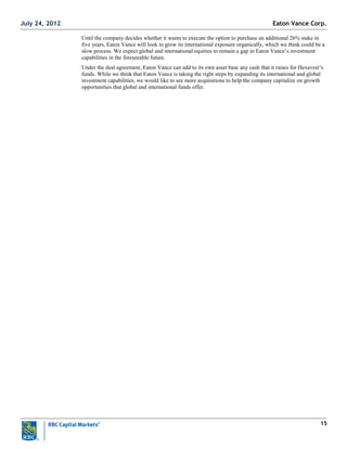 15
Until the company decides whether it wants to execute the option to purchase an additional 26% stake in
five years, Eaton Vance will look to grow its international exposure organically, which we think could be a
slow process. We expect global and international equities to remain a gap in Eaton Vance‘s investment
capabilities in the foreseeable future.
Under the deal agreement, Eaton Vance can add to its own asset base any cash that it raises for Hexavest‘s
funds. While we think that Eaton Vance is taking the right steps by expanding its international and global
investment capabilities, we would like to see more acquisitions to help the company capitalize on growth
opportunities that global and international funds offer.
Eaton Vance Corp.July 24, 2012
 
