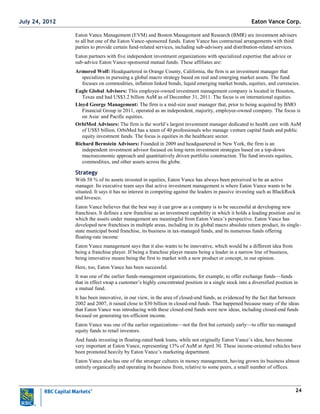24
Eaton Vance Management (EVM) and Boston Management and Research (BMR) are investment advisers
to all but one of the Eaton Vance-sponsored funds. Eaton Vance has contractual arrangements with third
parties to provide certain fund-related services, including sub-advisory and distribution-related services.
Eaton partners with five independent investment organizations with specialized expertise that advice or
sub-advice Eaton Vance-sponsored mutual funds. These affiliates are:
Armored Wolf: Headquartered in Orange County, California, the firm is an investment manager that
specializes in pursuing a global macro strategy based on real and emerging market assets. The fund
focuses on commodities, inflation linked bonds, liquid emerging market bonds, equities, and currencies.
Eagle Global Advisors: This employee-owned investment management company is located in Houston,
Texas and had US$3.2 billion AuM as of December 31, 2011. The focus is on international equities.
Lloyd George Management: The firm is a mid-size asset manager that, prior to being acquired by BMO
Financial Group in 2011, operated as an independent, majority, employee-owned company. The focus is
on Asia/ and Pacific equities.
OrbiMed Advisors: The firm is the world‘s largest investment manager dedicated to health care with AuM
of US$5 billion. OrbiMed has a team of 40 professionals who manage venture capital funds and public
equity investment funds. The focus is equities in the healthcare sector.
Richard Bernstein Advisors: Founded in 2009 and headquartered in New York, the firm is an
independent investment advisor focused on long-term investment strategies based on a top-down
macroeconomic approach and quantitatively driven portfolio construction. The fund invests equities,
commodities, and other assets across the globe.
Strategy
With 58 % of its assets invested in equities, Eaton Vance has always been perceived to be an active
manager. Its executive team says that active investment management is where Eaton Vance wants to be
situated. It says it has no interest in competing against the leaders in passive investing such as BlackRock
and Invesco.
Eaton Vance believes that the best way it can grow as a company is to be successful at developing new
franchises. It defines a new franchise as an investment capability in which it holds a leading position and in
which the assets under management are meaningful from Eaton Vance‘s perspective. Eaton Vance has
developed new franchises in multiple areas, including in its global macro absolute return product, its single-
state municipal bond franchise, its business in tax-managed funds, and its numerous funds offering
floating-rate income.
Eaton Vance management says that it also wants to be innovative, which would be a different idea from
being a franchise player. If being a franchise player means being a leader in a narrow line of business,
being innovative means being the first to market with a new product or concept, in our opinion.
Here, too, Eaton Vance has been successful.
It was one of the earlier funds-management organizations, for example, to offer exchange funds—funds
that in effect swap a customer‘s highly concentrated position in a single stock into a diversified position in
a mutual fund.
It has been innovative, in our view, in the area of closed-end funds, as evidenced by the fact that between
2002 and 2007, it raised close to $30 billion in closed-end funds. That happened because many of the ideas
that Eaton Vance was introducing with these closed-end funds were new ideas, including closed-end funds
focused on generating tax-efficient income.
Eaton Vance was one of the earlier organizations—not the first but certainly early—to offer tax-managed
equity funds to retail investors.
And funds investing in floating-rated bank loans, while not originally Eaton Vance‘s idea, have become
very important at Eaton Vance, representing 13% of AuM at April 30. These income-oriented vehicles have
been promoted heavily by Eaton Vance‘s marketing department.
Eaton Vance also has one of the stronger cultures in money management, having grown its business almost
entirely organically and operating its business from, relative to some peers, a small number of offices.
Eaton Vance Corp.July 24, 2012
 