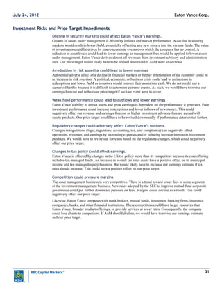 31
Investment Risks and Price Target Impediments
Decline in security markets could affect Eaton Vance’s earnings.
Growth of assets under management is driven by inflows and market performance. A decline in security
markets would result in lower AuM, potentially offsetting any new money into the various funds. The value
of investments could be driven by macro economic events over which the company has no control. A
reduction in asset levels could lead to lower earnings as management fees would be applied to lower assets
under management. Eaton Vance derives almost all revenues from investment advisory and administration
fees. Our price target would likely have to be revised downward if AuM were to decrease
A reduction in risk appetite could lead to lower earnings
A potential adverse effect of a decline in financial markets or further deterioration of the economy could be
an increase in risk aversion. A political, economic, or business crisis could lead to an increase in
redemptions and lower AuM as investors would convert their assets into cash. We do not model out a
scenario like this because it is difficult to determine extreme events. As such, we would have to revise our
earnings forecast and reduce our price target if such an event were to occur.
Weak fund performance could lead to outflows and lower earnings
Eaton Vance‘s ability to attract assets and grow earnings is dependent on the performance it generates. Poor
investment performance could increase redemptions and lower inflows of new money. This could
negatively affect our revenue and earnings forecast as higher investment advisory fees are earned with
equity products. Our price target would have to be revised downwardly if performance deteriorated further.
Regulatory changes could adversely affect Eaton Vance’s business.
Changes in regulations (legal, regulatory, accounting, tax, and compliance) can negatively affect
operations, revenues, and earnings by increasing expenses and/or reducing investor interest in investment
products. We would have to revise our forecasts based on the regulatory changes, which could negatively
affect our price target.
Changes in tax policy could affect earnings.
Eaton Vance is affected by changes in the US tax policy more than its competitors because its core offering
includes tax-managed funds. An increase in overall tax rates could have a positive effect on its municipal
income and tax-managed equity business. We would likely have to increase our earnings estimate if tax
rates should increase. This could have a positive effect on our price target.
Competition could pressure margins
The asset management business is very competitive. There is a trend toward lower fees in some segments
of the investment management business. New rules adopted by the SEC to improve mutual fund corporate
governance could put further downward pressure on fees. Margins could decline as a result. This could
negatively affect our price target.
Likewise, Eaton Vance competes with stock brokers, mutual funds, investment banking firms, insurance
companies, banks, and other financial institutions. These competitors could have larger resources than
Eaton Vance, broader product offerings, or provide services at lower rates. Consequently, the company
could lose clients to competitors. If AuM should decline, we would have to revise our earnings estimate
and our price target.
Eaton Vance Corp.July 24, 2012
 