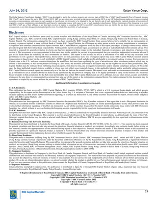 35
The Global Industry Classification Standard (“GICS”) was developed by and is the exclusive property and a service mark of MSCI Inc. (“MSCI”) and Standard & Poor’s Financial Services
LLC (“S&P”) and is licensed for use by RBC. Neither MSCI, S&P, nor any other party involved in making or compiling the GICS or any GICS classifications makes any express or implied
warranties or representations with respect to such standard or classification (or the results to be obtained by the use thereof), and all such parties hereby expressly disclaim all warranties of
originality, accuracy, completeness, merchantability and fitness for a particular purpose with respect to any of such standard or classification. Without limiting any of the foregoing, in no event
shall MSCI, S&P, any of their affiliates or any third party involved in making or compiling the GICS or any GICS classifications have any liability for any direct, indirect, special, punitive,
consequential or any other damages (including lost profits) even if notified of the possibility of such damages.
Disclaimer
RBC Capital Markets is the business name used by certain branches and subsidiaries of the Royal Bank of Canada, including RBC Dominion Securities Inc., RBC
Capital Markets, LLC, RBC Europe Limited, RBC Capital Markets (Hong Kong) Limited, Royal Bank of Canada, Hong Kong Branch and Royal Bank of Canada,
Sydney Branch. The information contained in this report has been compiled by RBC Capital Markets from sources believed to be reliable, but no representation or
warranty, express or implied, is made by Royal Bank of Canada, RBC Capital Markets, its affiliates or any other person as to its accuracy, completeness or correctness.
All opinions and estimates contained in this report constitute RBC Capital Markets' judgement as of the date of this report, are subject to change without notice and are
provided in good faith but without legal responsibility. Nothing in this report constitutes legal, accounting or tax advice or individually tailored investment advice. This
material is prepared for general circulation to clients and has been prepared without regard to the individual financial circumstances and objectives of persons who
receive it. The investments or services contained in this report may not be suitable for you and it is recommended that you consult an independent investment advisor if
you are in doubt about the suitability of such investments or services. This report is not an offer to sell or a solicitation of an offer to buy any securities. Past
performance is not a guide to future performance, future returns are not guaranteed, and a loss of original capital may occur. RBC Capital Markets research analyst
compensation is based in part on the overall profitability of RBC Capital Markets, which includes profits attributable to investment banking revenues. Every province in
Canada, state in the U.S., and most countries throughout the world have their own laws regulating the types of securities and other investment products which may be
offered to their residents, as well as the process for doing so. As a result, the securities discussed in this report may not be eligible for sale in some jurisdictions. RBC
Capital Markets may be restricted from publishing research reports, from time to time, due to regulatory restrictions and/or internal compliance policies. If this is the
case, the latest published research reports available to clients may not reflect recent material changes in the applicable industry and/or applicable subject companies.
RBC Capital Markets research reports are current only as of the date set forth on the research reports. This report is not, and under no circumstances should be construed
as, a solicitation to act as securities broker or dealer in any jurisdiction by any person or company that is not legally permitted to carry on the business of a securities
broker or dealer in that jurisdiction. To the full extent permitted by law neither RBC Capital Markets nor any of its affiliates, nor any other person, accepts any liability
whatsoever for any direct or consequential loss arising from any use of this report or the information contained herein. No matter contained in this document may be
reproduced or copied by any means without the prior consent of RBC Capital Markets.
Additional information is available on request.
To U.S. Residents:
This publication has been approved by RBC Capital Markets, LLC (member FINRA, NYSE, SIPC), which is a U.S. registered broker-dealer and which accepts
responsibility for this report and its dissemination in the United States. Any U.S. recipient of this report that is not a registered broker-dealer or a bank acting in a broker
or dealer capacity and that wishes further information regarding, or to effect any transaction in, any of the securities discussed in this report, should contact and place
orders with RBC Capital Markets, LLC.
To Canadian Residents:
This publication has been approved by RBC Dominion Securities Inc.(member IIROC). Any Canadian recipient of this report that is not a Designated Institution in
Ontario, an Accredited Investor in British Columbia or Alberta or a Sophisticated Purchaser in Quebec (or similar permitted purchaser in any other province) and that
wishes further information regarding, or to effect any transaction in, any of the securities discussed in this report should contact and place orders with RBC Dominion
Securities Inc., which, without in any way limiting the foregoing, accepts responsibility for this report and its dissemination in Canada.
To U.K. Residents:
This publication has been approved by RBC Europe Limited ('RBCEL') which is authorized and regulated by Financial Services Authority ('FSA'), in connection with
its distribution in the United Kingdom. This material is not for general distribution in the United Kingdom to retail clients, as defined under the rules of the FSA.
However, targeted distribution may be made to selected retail clients of RBC and its affiliates. RBCEL accepts responsibility for this report and its dissemination in the
United Kingdom.
To Persons Receiving This Advice in Australia:
This material has been distributed in Australia by Royal Bank of Canada - Sydney Branch (ABN 86 076 940 880, AFSL No. 246521). This material has been prepared
for general circulation and does not take into account the objectives, financial situation or needs of any recipient. Accordingly, any recipient should, before acting on
this material, consider the appropriateness of this material having regard to their objectives, financial situation and needs. If this material relates to the acquisition or
possible acquisition of a particular financial product, a recipient in Australia should obtain any relevant disclosure document prepared in respect of that product and
consider that document before making any decision about whether to acquire the product.
To Hong Kong Residents:
This publication is distributed in Hong Kong by RBC Investment Services (Asia) Limited, RBC Investment Management (Asia) Limited and RBC Capital Markets
(Hong Kong) Limited, licensed corporations under the Securities and Futures Ordinance or, by the Royal Bank of Canada, Hong Kong Branch, a registered institution
under the Securities and Futures Ordinance. This material has been prepared for general circulation and does not take into account the objectives, financial situation, or
needs of any recipient. Hong Kong persons wishing to obtain further information on any of the securities mentioned in this publication should contact RBC Investment
Services (Asia) Limited, RBC Investment Management (Asia) Limited, RBC Capital Markets (Hong Kong) Limited or Royal Bank of Canada, Hong Kong Branch at
17/Floor, Cheung Kong Center, 2 Queen's Road Central, Hong Kong (telephone number is 2848-1388).
To Singapore Residents:
This publication is distributed in Singapore by the Royal Bank of Canada, Singapore Branch and Royal Bank of Canada (Asia) Limited, registered entities granted
offshore bank and merchant bank status by the Monetary Authority of Singapore, respectively. This material has been prepared for general circulation and does not take
into account the objectives, financial situation, or needs of any recipient. You are advised to seek independent advice from a financial adviser before purchasing any
product. If you do not obtain independent advice, you should consider whether the product is suitable for you. Past performance is not indicative of future performance.
If you have any questions related to this publication, please contact the Royal Bank of Canada, Singapore Branch or Royal Bank of Canada (Asia) Limited.
To Japanese Residents:
Unless otherwise exempted by Japanese law, this publication is distributed in Japan by or through RBC Capital Markets (Japan) Ltd., a registered type one financial
instruments firm and/or Royal Bank of Canada, Tokyo Branch, a licensed foreign bank.
.® Registered trademark of Royal Bank of Canada. RBC Capital Markets is a trademark of Royal Bank of Canada. Used under license.
Copyright © RBC Capital Markets, LLC 2012 - Member SIPC
Copyright © RBC Dominion Securities Inc. 2012 - Member CIPF
Copyright © RBC Europe Limited 2012
Copyright © Royal Bank of Canada 2012
All rights reserved
Eaton Vance Corp.July 24, 2012
 