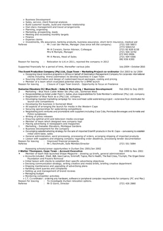  Business Development
 Sales, service, client financial analysis
 Build customer loyalty, build and maintain relationship
 Own diary management and travel arrangements
 Planning, organising
 Marketing, prospecting, leads
 Meeting and exceeding monthly targets
 Finance
 Expense claims
 Investments, life assurance, banking products, business assurance, short-term insurance, medical aid
Referee : Mr J van der Merwe, Manager (has since left the company) 2721 530 5897/
2772 5464152
Mr A Coraizin, Senior Advisor, Colleague 2721 82 828 6158
Mrs N Momple, Manager 2721 504 3270/
072 843 0006
Mr A Marais, Head of Sales 2721 504 4366
082 836 6300
Reason for leaving : Relocation to U.K.in 2011, rejoined the company in 2012
Supported financially for a period of time, thereafter various jobs July 2004 – October 2010
The Event Production Company (Pty) Ltd., Cape Town – Marketing Project co-ordinator Oct 2003 to Jul 2004
 Designing travel incentive programs in Africa on behalf of Destination Management Company for corporate international
clients including Arena (swimwear) to develop business in Cape Town
 Sourcing information and design of customised travel packages, costing and pricing
 Member of a team which evaluated potential sites for a BMW launch
Reason for leaving : Closure of Cape Town branch. Opportunity to focus on freelance
Swisatec Elevators CC/ Blue Rock – Sales & Marketing / Business Development Feb 2002 to Sep 2003
2 Marketing - Blue Rock Cable Water Ski (Pty) Ltd., Somerset West
 Responsibilities as listed under Point 1, below, plus responsibilities for Sole Member’s additional (Pty) Ltd. company
 Registration of Blue Rock as a (Pty) Ltd. company
 Developing regional marketing campaign for new overhead cable waterskiing project - extensive flyer distribution for
launch and competitions
 Developing the business in Somerset West
 All aspects of arranging the launch for media in the Western Cape
 Securing sponsorships for waterskiing competitions
 Negotiating joint ventures and promotions with suppliers including Coca Cola, Peninsula Beverages and Arnette and
Police sunglasses
 Writing of press releases
 Ensuring optimal print and television media coverage
 Member of team which designed new company logo
 Placing advertising in newspapers and magazines
1 Marketing - Swisatec Elevators, Montague Gardens
 Business Development for the company
 Developing sales&marketing strategy for the sale of imported Stairlift products in the W. Cape – canvassing to establish
initial client base, sales
 General administration, word processing, processing of orders, arranging shipping of imported products
 Liaison with suppliers and shipping company regarding order deadlines, processing tender documentation
Reason for leaving : Improved financial prospects.
Referee : Mr L Reichmuth, Sole Member/Director 2721 551 5084
Assessing schools/career opportunities in Durban Dec 2001/Jan 2002
J Walter Thompson, Cape Town - Account Executive Feb 1999 to Nov 2001
 Member of team that launched Shape Magazine : drawing up briefs, general administration
 Accounts included : Shell, J&B, Jose Cuervo, Smirnoff, Topics, Men’s Health, The Red Cross, Triumph, The Organ Donor
Foundation and Frazers Removal
 Initial liaison with clients to establish their specific advertising objectives
 Devising communication strategy, writing creative and media briefs, briefing creative department
 Ongoing maintenance and upgrading of advertising plans
 Handling client queries and complaints
 Setting up and management of brand reviews
 Managing budget
 Monitoring competitor activities
 I.T. Co-ordinator : ordering any hardware, software or peripheral computer requirements for company (PC and Mac)
Reason for leaving : To investigate Durban relocation options.
Referee : Mr D Gorin, Director 2721 426 2880
 