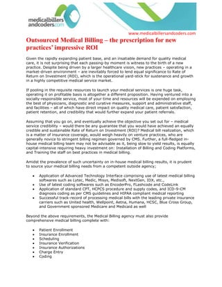 Outsourced Medical Billing – the prescription for new practices’ impressive ROI<br />Given the rapidly expanding patient base, and an insatiable demand for quality medical care, it is not surprising that each passing-by moment is witness to the birth of a new practice. Despite being driven by a larger healthcare vision, new practices – operating in a market-driven environment – are inevitably forced to lend equal significance to Rate of Return on Investment (ROI), which is the operational yard-stick for sustenance and growth in a highly competitive medical service market.<br />If pooling in the requisite resources to launch your medical services is one huge task, operating it on profitable basis is altogether a different proposition. Having ventured into a socially-responsible service, most of your time and resources will be expended on employing the best of physicians, diagnostic and curative measures, support and administrative staff, and facilities – all of which have direct impact on quality medical care, patient satisfaction, patient retention, and credibility that would further expand your patient referrals. <br />Assuming that you go on, and eventually achieve the objective you set out for – medical service credibility – would there be any guarantee that you would have achieved an equally credible and sustainable Rate of Return on Investment (ROI)? Medical bill realization, which is a matter of insurance coverage, would weigh heavily on venture practices, who are generally novice to stringent billing regimen governed by CMS. Further, a full-fledged in-house medical billing team may not be advisable as it, being slow to yield results, is equally capital-intensive requiring heavy investment on: Installation of Billing and Coding Platforms, and Training the staff on best practices in medical billing. <br />Amidst the prevalence of such uncertainty on in-house medical billing results, it is prudent to source your medical billing needs from a competent outside agency; <br />Application of Advanced Technology Interface comprising use of latest medical billing softwares such as Lytec, Medic, Misys, Medisoft, NextGen, IDX, etc., <br />Use of latest coding softwares such as EncoderPro, FLashcode and CodeLink<br />Application of standard CPT, HCPCS procedure and supply codes, and ICD-9-CM diagnosis coding as per CMS guidelines and HIPAA compliant medical reporting<br />Successful track-record of processing medical bills with the leading private insurance carriers such as United health, Wellpoint, Aetna, Humana, HCSC, Blue Cross Group, and Government sponsored Medicare and Medicaid as well <br />Beyond the above requirements, the Medical Billing agency must also provide comprehensive medical billing complete with: <br />Patient Enrollment<br />Insurance Enrollment<br />Scheduling<br />Insurance Verification<br />Insurance Authorizations<br />Charge Entry<br />Coding<br />Billing and Reconciling Of Accounts<br />Denial Management & Appeals, and<br />Physician Credentialing<br />Medicalbillersandcoders.com (www.medicalbillersandcoders.com), the largest consortium of medical billers in U.S. for over a decade, and whose medical billing service – complete with accurate charge-capture, intricate procedure coding, electronic filing of claims, patient billing, multi-tiered appeal process, denial elimination initiatives, account receivables, and compliance standards – can be an ideal solution for new practices that require phased implementation of medical billing process before considering in-house medical billing themselves. <br />Going by the recent statistics – 30 to 40% reduction in medical billing costs – our comprehensive billing solution is the prescription for new practices that seek an impressive ROI through simplification of revenue cycle, appreciable increase in collection rates, more patient inflow and referrals, and increased avenue for medical research and development.<br />Cleveland Medical Billing | Charlotte Medical Billing | Chicago Medical Billing<br />  <br /> Source: Medical Billing (http://www.medicalbillersandcodersblog.com/)Follow Us :<br />    <br />